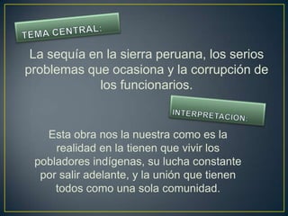 La sequía en la sierra peruana, los serios
problemas que ocasiona y la corrupción de
             los funcionarios.


   Esta obra nos la nuestra como es la
     realidad en la tienen que vivir los
 pobladores indígenas, su lucha constante
  por salir adelante, y la unión que tienen
     todos como una sola comunidad.
 