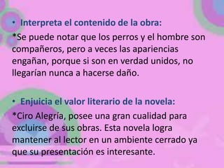 • Interpreta el contenido de la obra:
*Se puede notar que los perros y el hombre son
compañeros, pero a veces las apariencias
engañan, porque si son en verdad unidos, no
llegarían nunca a hacerse daño.

• Enjuicia el valor literario de la novela:
*Ciro Alegría, posee una gran cualidad para
excluirse de sus obras. Esta novela logra
mantener al lector en un ambiente cerrado ya
que su presentación es interesante.
 