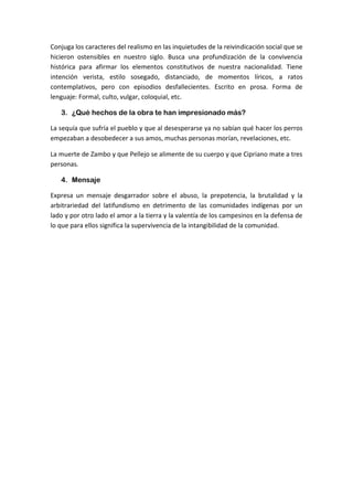 Conjuga los caracteres del realismo en las inquietudes de la reivindicación social que se
hicieron ostensibles en nuestro siglo. Busca una profundización de la convivencia
histórica para afirmar los elementos constitutivos de nuestra nacionalidad. Tiene
intención verista, estilo sosegado, distanciado, de momentos líricos, a ratos
contemplativos, pero con episodios desfallecientes. Escrito en prosa. Forma de
lenguaje: Formal, culto, vulgar, coloquial, etc.
3. ¿Qué hechos de la obra te han impresionado más?
La sequía que sufría el pueblo y que al desesperarse ya no sabían qué hacer los perros
empezaban a desobedecer a sus amos, muchas personas morían, revelaciones, etc.
La muerte de Zambo y que Pellejo se alimente de su cuerpo y que Cipriano mate a tres
personas.
4. Mensaje
Expresa un mensaje desgarrador sobre el abuso, la prepotencia, la brutalidad y la
arbitrariedad del latifundismo en detrimento de las comunidades indígenas por un
lado y por otro lado el amor a la tierra y la valentía de los campesinos en la defensa de
lo que para ellos significa la supervivencia de la intangibilidad de la comunidad.
 