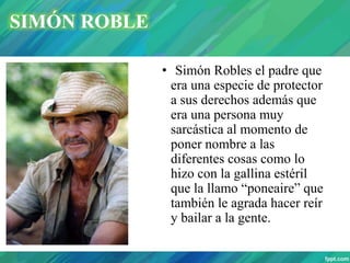 • Simón Robles el padre que
era una especie de protector
a sus derechos además que
era una persona muy
sarcástica al momento de
poner nombre a las
diferentes cosas como lo
hizo con la gallina estéril
que la llamo “poneaire” que
también le agrada hacer reír
y bailar a la gente.
SIMÓN ROBLE
 