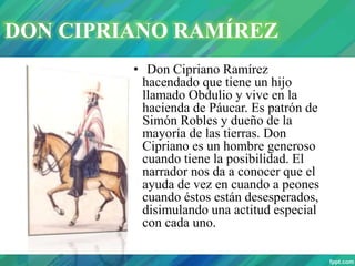 • Don Cipriano Ramírez
hacendado que tiene un hijo
llamado Obdulio y vive en la
hacienda de Páucar. Es patrón de
Simón Robles y dueño de la
mayoría de las tierras. Don
Cipriano es un hombre generoso
cuando tiene la posibilidad. El
narrador nos da a conocer que el
ayuda de vez en cuando a peones
cuando éstos están desesperados,
disimulando una actitud especial
con cada uno.
DON CIPRIANO RAMÍREZ
 