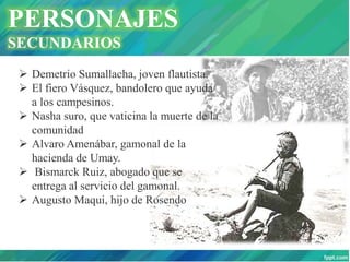 PERSONAJES
SECUNDARIOS
 Demetrio Sumallacha, joven flautista.
 El fiero Vásquez, bandolero que ayuda
a los campesinos.
 Nasha suro, que vaticina la muerte de la
comunidad
 Alvaro Amenábar, gamonal de la
hacienda de Umay.
 Bismarck Ruiz, abogado que se
entrega al servicio del gamonal.
 Augusto Maqui, hijo de Rosendo
 