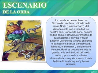 ESCENARIO
DE LA OBRA
La novela se desarrolla en la
Comunidad de Rumi, ubicada en la
sierra Norte (Huamanchaco), del
departamento de La Libertad, de
nuestro país, Concebido por el hombre
andino como el Universo promisorio de
sus maestros y su vida, y razón
Embrión Literario de la obra; En donde
el campesino alcanza la fraternidad,
felicidad, el bienestar y el significado
humano, Rumi es descrita en toda la
grandeza de su intimidad del miedo
andino,: por uno de sus lados
“descendería una quebrada con toda la
belleza de sus bosques” y tierras
labrantía.
 