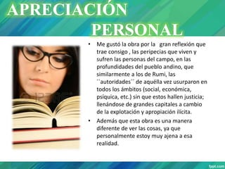 • Me gustó la obra por la gran reflexión que
trae consigo , las peripecias que viven y
sufren las personas del campo, en las
profundidades del pueblo andino, que
similarmente a los de Rumi, las
´´autoridades´´ de aquélla vez usurparon en
todos los ámbitos (social, económica,
psíquica, etc.) sin que estos hallen justicia;
llenándose de grandes capitales a cambio
de la explotación y apropiación ilícita.
• Además que esta obra es una manera
diferente de ver las cosas, ya que
personalmente estoy muy ajena a esa
realidad.
APRECIACIÓN
PERSONAL
 