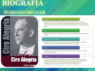 •Ciro Alegría, novelista y político peruano, nació en el caserío de
Quilca, uno de los 7 "pungos" (casas de administración y gestión), un
4 de noviembre de 1909, en la sierra del departamento de La Libertad,
Perú.
Nacimiento
•Su padre, José Eliseo Alegría Lynch, su madre María Herminia Bazan
Lynch.
Padres
•Estudió en el Colegio San Juan, siendo su primer maestro, el que le
enseñó a leer y escribir, el poeta peruano César Vallejo.
Estudios Prim. , Secun. Y Superiores
•Volvió a residir en su tierra con 51 años y falleció en Lima , a los 58
años en el año 1967.
Fallece
•Es, junto a José María Arguedas, el escritor más importante de la
corriente indigenista en el Perú. En sus novelas narra la vida de los
indígenas del Norte del Perú, diferentes a los indios menos
mestizados del sur que reflejan las novelas de Arguedas.
Otros datos
BIOGRAFIA
MARIANO MELGAR
 