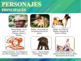 PERSONAJES
PRINCIPALES
Simon Robles.- Es el
padre de Vicenta ,
Timoteo, Antuca y
Martina.
Wanka.- Es la madre de
las generaciones de los
perros.
Mañu.- Es el hijo de
Wanka y hermano de
Gueso y Pellejo.
Julián Celedonio.- Es el bandolero
que roba el ganado junto a Blass su
hermano.
Gueso .- Hijo de Wanka
y hermano de Pellejo,
Mañu.
Don Cipriano Ramirez,. Es
patron de Simon Robles y dueño
dela mayoria de las tierras
 