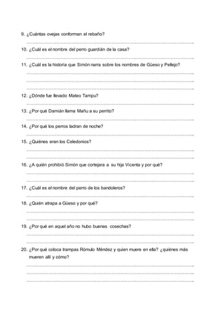 9. ¿Cuántas ovejas conforman el rebaño?
…………………………………………………………………………………………………..
10. ¿Cuál es el nombre del perro guardián de la casa?
…………………………………………………………………………………………………..
11. ¿Cuál es la historia que Simón narra sobre los nombres de Güeso y Pellejo?
…………………………………………………………………………………………………..
…………………………………………………………………………………………………..
…………………………………………………………………………………………………..
12. ¿Dónde fue llevado Mateo Tampu?
…………………………………………………………………………………………………..
13. ¿Por qué Damián llama Mañu a su perrito?
…………………………………………………………………………………………………..
14. ¿Por qué los perros ladran de noche?
…………………………………………………………………………………………………..
15. ¿Quiénes eran los Celedonios?
…………………………………………………………………………………………………..
…………………………………………………………………………………………………..
16. ¿A quién prohibió Simón que cortejara a su hija Vicenta y por qué?
…………………………………………………………………………………………………..
…………………………………………………………………………………………………..
17. ¿Cuál es el nombre del perro de los bandoleros?
…………………………………………………………………………………………………..
18. ¿Quién atrapa a Güeso y por qué?
…………………………………………………………………………………………………..
…………………………………………………………………………………………………..
19. ¿Por qué en aquel año no hubo buenas cosechas?
…………………………………………………………………………………………………..
…………………………………………………………………………………………………..
20. ¿Por qué coloca trampas Rómulo Méndez y quien muere en ella? ¿quiénes más
mueren allí y cómo?
…………………………………………………………………………………………………..
…………………………………………………………………………………………………..
…………………………………………………………………………………………………..
 