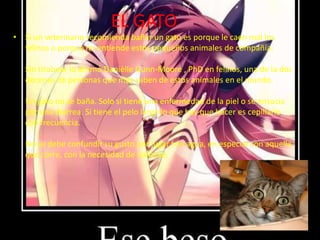 EL GATO
• Si un veterinario recomienda bañar un gato es porque le caen mal los
  felinos o porque no entiende estos pequeños animales de compañía.

   Sin titubear lo afirmó Danièlle Gunn-Moore , PhD en felinos, una de la dos
   decenas de personas que más saben de estos animales en el mundo.

   Un gato no se baña. Solo si tiene una enfermedad de la piel o se ensucia
   por una diarrea. Si tiene el pelo largo lo que hay que hacer es cepillarlo
   con frecuencia.

   No se debe confundir su gusto por jugar con agua, en especial con aquella
   que corre, con la necesidad de bañarse.
 