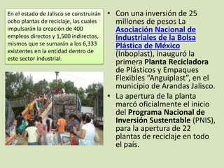 • Con una inversión de 25
millones de pesos La
Asociación Nacional de
Industriales de la Bolsa
Plástica de México
(Inboplast), inauguró la
primera Planta Recicladora
de Plásticos y Empaques
Flexibles “Anguiplast”, en el
municipio de Arandas Jalisco.
• La apertura de la planta
marcó oficialmente el inicio
del Programa Nacional de
Inversión Sustentable (PNIS),
para la apertura de 22
plantas de reciclaje en todo
el país.
En el estado de Jalisco se construirán
ocho plantas de reciclaje, las cuales
impulsarán la creación de 400
empleos directos y 1,500 indirectos,
mismos que se sumarán a los 6,333
existentes en la entidad dentro de
este sector industrial.
 