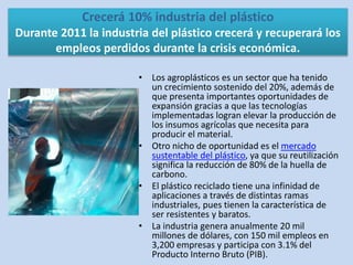Crecerá 10% industria del plástico
Durante 2011 la industria del plástico crecerá y recuperará los
empleos perdidos durante la crisis económica.
• Los agroplásticos es un sector que ha tenido
un crecimiento sostenido del 20%, además de
que presenta importantes oportunidades de
expansión gracias a que las tecnologías
implementadas logran elevar la producción de
los insumos agrícolas que necesita para
producir el material.
• Otro nicho de oportunidad es el mercado
sustentable del plástico, ya que su reutilización
significa la reducción de 80% de la huella de
carbono.
• El plástico reciclado tiene una infinidad de
aplicaciones a través de distintas ramas
industriales, pues tienen la característica de
ser resistentes y baratos.
• La industria genera anualmente 20 mil
millones de dólares, con 150 mil empleos en
3,200 empresas y participa con 3.1% del
Producto Interno Bruto (PIB).
 