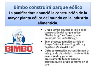Bimbo construirá parque eólico
La panificadora anunció la construcción de la
mayor planta eólica del mundo en la industria
alimenticia.
• Grupo Bimbo anunció el inicio de la
construcción del parque eólico
“Piedra Larga” en Oaxaca, en el
municipio de Unión Hidalgo.
• En el proyecto también participan
Grupo Calidra, Fríalas Frigoríficos y
Papalote Museo del Niño.
• Dicha construcción, es considerado la
más grande de la industria alimenticia
en el mundo y generará
prácticamente toda la energía
eléctrica que el grupo consume en el
país.
 