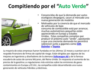 Compitiendo por el “Auto Verde”
• Convencidas de que la demanda por autos
ecológicos despegará, sacan al mercado una
nueva generación de modelos
• Motivados por la creencia de que el mercado
de vehículos de bajo
consumo de combustible está por arrancar,
muchas automotrices pequeñas están
apareciendo en Europa y Estados
Unidos. Estas compañías compiten por
producir el próximo auto "verde", apostando
a que una creciente demanda les permitirá
sobrevivir junto a gigantes como GM,
Daimler y Toyota.
La mayoría de estas empresas fueron fundadas en los últimos 12 meses y cuentan con el
respaldo financiero de firmas de capital de riesgo. Están dirigidas por algunos de los
mejores ex ingenieros y diseñadores de la alemana Volkswagen AG y de la famosa
escudería de autos de carrera McLaren, del Reino Unido. En respuesta al aumento de los
precios de la gasolina y a regulaciones más estrictas sobre las emisiones de gases
contaminantes en Europa y EE.UU., las compañías están desarrollando una nueva
generación de vehículos híbridos y eléctricos.
 