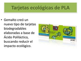 Tarjetas ecológicas de PLA
• Gemalto creó un
nuevo tipo de tarjetas
biodegradables
elaboradas a base de
Ácido Poliláctico,
buscando reducir el
impacto ecológico.
 
