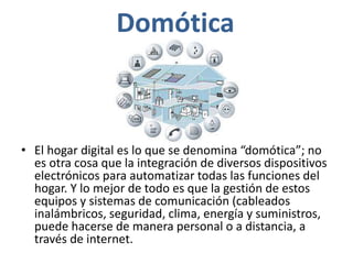 Domótica
• El hogar digital es lo que se denomina “domótica”; no
es otra cosa que la integración de diversos dispositivos
electrónicos para automatizar todas las funciones del
hogar. Y lo mejor de todo es que la gestión de estos
equipos y sistemas de comunicación (cableados
inalámbricos, seguridad, clima, energía y suministros,
puede hacerse de manera personal o a distancia, a
través de internet.
 