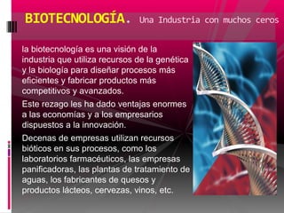 la biotecnología es una visión de la
industria que utiliza recursos de la genética
y la biología para diseñar procesos más
eficientes y fabricar productos más
competitivos y avanzados.
Este rezago les ha dado ventajas enormes
a las economías y a los empresarios
dispuestos a la innovación.
Decenas de empresas utilizan recursos
bióticos en sus procesos, como los
laboratorios farmacéuticos, las empresas
panificadoras, las plantas de tratamiento de
aguas, los fabricantes de quesos y
productos lácteos, cervezas, vinos, etc.
BIOTECNOLOGÍA. Una Industria con muchos ceros
 