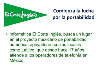 Comienza la lucha
por la portabilidad
• Informática El Corte Inglés, busca un lugar
en el proyecto mexicano de portabilidad
numérica, apoyado en socios locales
como Lattice, que desde hace 17 años
atiende a los operadores de telefonía en
México.
 