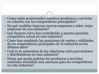  Como están posicionados nuestros productos y servicios
en relación con los competidores principales?
 En qué medidas ingresan nuevas empresas y salen viejas
empresas de esta industria?
 Qué factores clave han contribuido a nuestra posición
competitiva actual en esta industria?
 Cómo han cambiado las posiciones de ventas y utilidades
de los competidores principales de Ia industria en los
últimos años?
 Cuál es Ia naturaleza de las relaciones entre proveedores
y distribuidores en esta industria?
 Hasta qué grado podrían los productos o servicios
sustitutos constituir una amenaza para los competidores
en esta industria?
 
