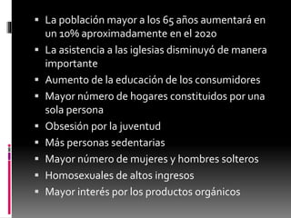 La población mayor a los 65 años aumentará en
un 10% aproximadamente en el 2020
 La asistencia a las iglesias disminuyó de manera
importante
 Aumento de la educación de los consumidores
 Mayor número de hogares constituidos por una
sola persona
 Obsesión por la juventud
 Más personas sedentarias
 Mayor número de mujeres y hombres solteros
 Homosexuales de altos ingresos
 Mayor interés por los productos orgánicos
 