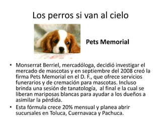 Los perros si van al cielo
• Monserrat Berriel, mercadóloga, decidió investigar el
mercado de mascotas y en septiembre del 2008 creó la
firma Pets Memorial en el D. F., que ofrece servicios
funerarios y de cremación para mascotas. Incluso
brinda una sesión de tanatología, al final e la cual se
liberan mariposas blancas para ayudar a los dueños a
asimilar la pérdida.
• Esta fórmula crece 20% mensual y planea abrir
sucursales en Toluca, Cuernavaca y Pachuca.
Pets Memorial
 