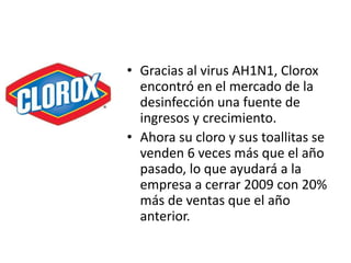 • Gracias al virus AH1N1, Clorox
encontró en el mercado de la
desinfección una fuente de
ingresos y crecimiento.
• Ahora su cloro y sus toallitas se
venden 6 veces más que el año
pasado, lo que ayudará a la
empresa a cerrar 2009 con 20%
más de ventas que el año
anterior.
 