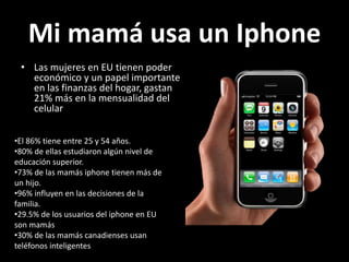 Mi mamá usa un Iphone
• Las mujeres en EU tienen poder
económico y un papel importante
en las finanzas del hogar, gastan
21% más en la mensualidad del
celular
•El 86% tiene entre 25 y 54 años.
•80% de ellas estudiaron algún nivel de
educación superior.
•73% de las mamás iphone tienen más de
un hijo.
•96% influyen en las decisiones de la
familia.
•29.5% de los usuarios del iphone en EU
son mamás
•30% de las mamás canadienses usan
teléfonos inteligentes
 