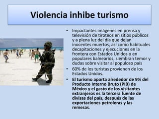 Violencia inhibe turismo
• Impactantes imágenes en prensa y
televisión de tiroteos en sitios públicos
y a plena luz del día que dejan
inocentes muertos, así como habituales
decapitaciones y ejecuciones en la
frontera con Estados Unidos o en
populares balnearios, siembran temor y
dudas sobre visitar al populoso país
• 60% de los turistas provienen de los
Estados Unidos.
• El turismo aporta alrededor de 9% del
Producto Interno Bruto (PIB) de
México y el gasto de los visitantes
extranjeros es la tercera fuente de
divisas del país, después de las
exportaciones petroleras y las
remesas.
 