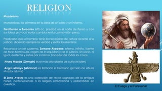 Mazdeísmo
Monoteístas, los primeros en la idea de un cielo y un infierno.
Zarathustra o Zoroastro 600 ac, predicó en el norte de Persia y con
sus ideas provocó varios cambios en la cosmovisión persa.
Predicaba que el hombre tenía la necesidad de actuar acorde a la
justicia, diciendo siempre la verdad y evitar las mentiras.
Reconoce un ser supremo, Zernane Akebene, eterno, infinito, fuente
de toda hermosura, origen de la equidad y de la justicia, sin socio, ni
igual, existente y sabio por sí mismo, hacedor de todas las cosas.
Ahura Mazda (Ormuzh) es el más alto objeto de culto (el bien)
Angra Mainyu (Ahriman) es llamado el hermano gemelo de Ahura
Mazda (el mal)
El Zend Avesta es una colección de textos sagrados de la antigua
Persia, pertenecientes a la religión zoroastriana y redactadas en
avéstico.

El Fuego y el Faravahar

 