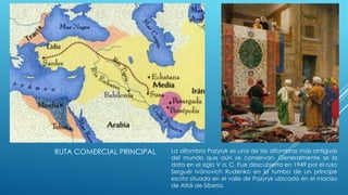 RUTA COMERCIAL PRINCIPAL

La alfombra Pazyryk es una de las alfombras más antiguas
del mundo que aún se conservan. Generalmente se la
data en el siglo V a. C. Fue descubierta en 1949 por el ruso
Serguéi Ivánovich Rudenko en la tumba de un príncipe
escita situada en el valle de Pazyryk ubicado en el macizo
de Altái de Siberia.

 