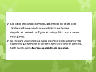  Los judíos eran grupos nómadas, gobernados por el jefe de la
familia o patriarca cuando se establecieron en Canaán,
después del cautiverio en Egipto, el poder político paso a manos
de los jueces.
 Se instauro una monarquía, luego el consejo de los ancianos y los
sacerdotes que formaban el sanedrín, tomo a su cargo el gobierno,
hasta que los judíos fueron expulsados de palestina.
 