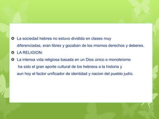  La sociedad hebrea no estuvo dividida en clases muy
diferenciadas, eran libres y gozaban de los mismos derechos y deberes.
 LA RELIGION:
 La intensa vida religiosa basada en un Dios único o monoteísmo
ha sido el gran aporte cultural de los hebreos a la historia y
aun hoy el factor unificador de identidad y nacion del pueblo judío.
 