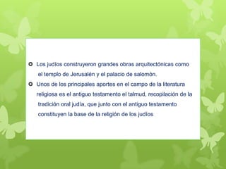  Los judíos construyeron grandes obras arquitectónicas como
el templo de Jerusalén y el palacio de salomón.
 Unos de los principales aportes en el campo de la literatura
religiosa es el antiguo testamento el talmud, recopilación de la
tradición oral judía, que junto con el antiguo testamento
constituyen la base de la religión de los judíos
 