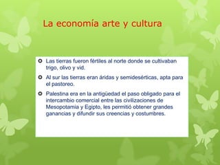 La economía arte y cultura
 Las tierras fueron fértiles al norte donde se cultivaban
trigo, olivo y vid.
 Al sur las tierras eran áridas y semidesérticas, apta para
el pastoreo.
 Palestina era en la antigüedad el paso obligado para el
intercambio comercial entre las civilizaciones de
Mesopotamia y Egipto, les permitió obtener grandes
ganancias y difundir sus creencias y costumbres.
 