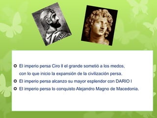  El imperio persa Ciro ll el grande sometió a los medos,
con lo que inicio la expansión de la civilización persa.
 El imperio persa alcanzo su mayor esplendor con DARIO l
 El imperio persa lo conquisto Alejandro Magno de Macedonia.
 