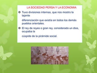 LA SOCIEDAD PERSA Y LA ECONOMIA
 Tuvo divisiones internas, que nos mostro la
tajante
diferenciación que existía en todos los demás
pueblos orientales.
 El rey de reyes o gran rey, considerado un dios,
ocupaba la
cúspide de la pirámide social.
 