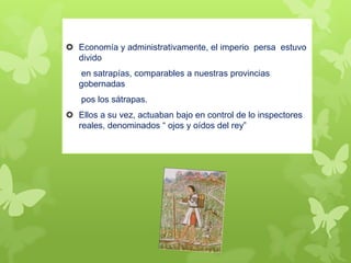  Economía y administrativamente, el imperio persa estuvo
divido
en satrapías, comparables a nuestras provincias
gobernadas
pos los sátrapas.
 Ellos a su vez, actuaban bajo en control de lo inspectores
reales, denominados “ ojos y oídos del rey”
 