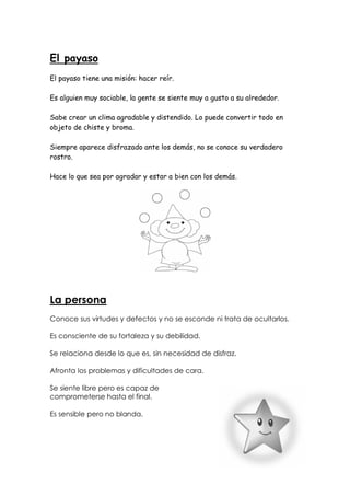 El payaso
El payaso tiene una misión: hacer reír.
Es alguien muy sociable, la gente se siente muy a gusto a su alrededor.
Sabe crear un clima agradable y distendido. Lo puede convertir todo en
objeto de chiste y broma.
Siempre aparece disfrazado ante los demás, no se conoce su verdadero
rostro.
Hace lo que sea por agradar y estar a bien con los demás.

La persona
Conoce sus virtudes y defectos y no se esconde ni trata de ocultarlos.
Es consciente de su fortaleza y su debilidad.
Se relaciona desde lo que es, sin necesidad de disfraz.
Afronta los problemas y dificultades de cara.
Se siente libre pero es capaz de
comprometerse hasta el final.
Es sensible pero no blanda.

 