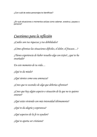 ¿Con cuál de estos personajes te identificas?

¿En qué situaciones o momentos actúas como calamar, avestruz, payaso o
persona?

Cuestiones para la reflexión
¿Cuáles son tus riquezas y tus debilidades?
¿Cómo afrontas las situaciones difíciles, el dolor, el fracaso…?
¿Tienes experiencia de haber resuelto algo con éxito?, ¿qué te ha
enseñado?
En este momento de tu vida…
¿Qué te da miedo?
¿Qué sientes como una amenaza?
¿Crees que te escondes de algo que deberías afrontar?
¿Crees que hay algún aspecto o situación de la que no te quieres
enterar?
¿Qué estás viviendo con más intensidad últimamente?
¿Qué te da alegría y esperanza?
¿Qué aspectos de la fe te ayudan?
¿Qué te aporta ser cristiano?

 