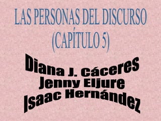 LAS PERSONAS DEL DISCURSO (CAPÍTULO 5) Diana J. Cáceres Jenny Eljure Isaac Hernández 