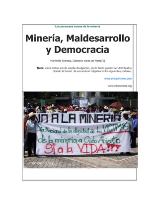 Los perversos versos de la mineria




Minería, Maldesarrollo
    y Democracia
             Maristella Svampa, Colectivo Voces de Alerta[1]

  Nota: estos textos son de amplia divulgación, por lo tanto pueden ser distribuidos
               citando la fuente. Se encuentran colgados en los siguientes portales:

                                                            www.extractivismo.com

                                                               www.infomineria.org
 