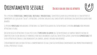 Per le persone eterosessuali, omosessuali, bisessuali e skoliosessuali l’identità di genere della persona da cui sono attratti è
importante ed è quella che “causa” l’attrazione. Le persone skoliosessuali sono attratte da persone con identità di genere non
binaria.
Le persone pansessuali non basano l’attrazione sull’identità di genere dell’altra persona. Le persone asessuali non provano
attrazione sessuale.
Un’altra causa di attrazione sessuale può essere l’espressione di genere dell’altra persona o la semplice manifestazione di
caratteristiche ﬁsiche maschili o femminili non necessariamente legate all’identità di genere (una persona gynosessuale può
essere attratta da ﬁanchi e seno prominenti in uomini, donne e persone non binarie).
L’orientamento non va confuso con il comportamento sessuale (una scelta personale indipendente dal proprio orientamento)
o con le preferenze sessuali.
Orientamento sessuale Da chi o da che cosa sei attratto
 