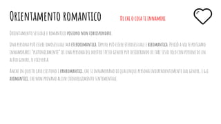 Orientamento sessuale e romantico possono non corrispondere.
Una persona può essere omosessuale ma eteroromantica. Oppure può essere eterosessuale e biromantica. Perciò a volte possiamo
innamorarci “platonicamente” di una persona del nostro stesso genere pur desiderando di fare sesso solo con persone di un
altro genere, o viceversa.
Anche in questo caso esistono i panromantici, che si innamorano di qualunque persona indipendentemente dal genere, e gli
aromantici, che non provano alcun coinvolgimento sentimentale.
Orientamento romantico Di chi o cosa ti innamori
 