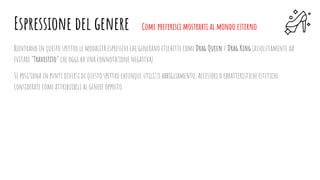 Rientrano in questo spettro le modalità espressive che generano etichette come Drag Queen / Drag King (assolutamente da
evitare “Travestito” che oggi ha una connotazione negativa).
Si posiziona in punti diversi di questo spettro chiunque utilizzi abbigliamento, accessori o caratteristiche estetiche
considerate come attribuibili al genere opposto.
Espressione del genere Come preferisci mostrarti al mondo esterno
 