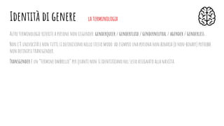 Altre terminologie riferite a persone non cisgender: genderqueer / genderﬂuid / genderneutral / agender / genderless...
Non c’è univocità e non tutti si deﬁniscono nello stesso modo: ad esempio una persona non binaria (o non-binary) potrebbe
non deﬁnirsi transgender.
Transgender è un “termine ombrello” per quanti non si identiﬁcano nel sesso assegnato alla nascita.
Identità di genere la terminologia
 
