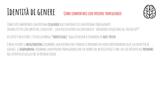 Come può comportarsi una persona cisgender nei confronti di una persona transgender?
Innanzitutto con apertura, curiosità e - una volta entrati in conﬁdenza - chiedendo spiegazioni all’interessat*.
di certo è da evitare l’uso della parola “transessuale” oggi associata a fenomeni di hate speech.
è bene evitare il misgendering (chiamare una persona con termini o pronomi che non corrispondono alla sua identità di
genere), il deadnaming (chiamare una persona transgender con un nome che ha riﬁutato) e fare un uso attento dei pronomi
nel rispetto di quello che la persona chiede.
Identità di genere Come comportarsi con persone transgender
 