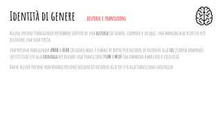 Alcune persone transgender potrebbero soffrire di una disforia (di genere, corporea o sociale): una mancanza di rispetto può
diventare una vera ferita.
una persona transgender AMAB o AFAB (assigned male / female at birth) può decidere di ricorrere alla tos (terapia ormonale
sostitutiva) e/o alla chirurgia per avviare una transizione FtoM o MtoF (da femmina a maschio o viceversa).
Anche alcune persone non binarie possono decidere di ricorrere alla tos e/o alla transizione chirurgica.
Identità di genere disforie e transizioni
 