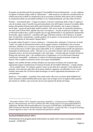 Se quanto sin qui detto può far già emergere l’inevitabilità di una trasformazione – se non vogliamo
accogliere il termine troppo crudo di “deteriorarsi” – della memoria, un’ulteriore considerazione ne
renderà ancor più evidente la caratteristica che la accomuna al destino della specie che la esprime:
la caratteristica della sua inevitabile finibilità. E ciò, fondamentalmente, per due ordini di motivi.
Il primo – storicamente dato – è legato al sorgere, evolversi e tramontare delle civiltà. E’ appena il
caso di ricordare come il tracollo (ma già la precedente crisi) dell’impero romano d’occidente abbia
portato alla perdita di buona parte delle opere letterarie dell’antichità, solo in parte recuperate –
secoli dopo – grazie all’opera degli studiosi islamici. Allo stesso modo, la catastrofica pandemia a
noi nota come la Peste Nera, apportò una stasi e un regresso – sia pure in parte poi recuperati – alla
civiltà tardo medioevale e a parte di quello che noi oggi definiremmo il suo patrimonio immateriale:
di tecniche, saperi, tradizioni – cancellate dall’oggi al domani assieme a chi li deteneva. E quanto
altro, di materiale e immateriale, è andato perduto con le guerre e le devastazioni nel secolo scorso?
Quante biblioteche di Alessandria? Quante Merv?
Il secondo ordine di motivi è, invece, intrinseco – vorremmo dire, ontologico. Conservare in modo
“totale” un corpus di informazioni relativo ad un oggetto artistico, architettonico (ma così pure
letterario), affinché esso si conservi scavalcando il solco tra le generazioni e le varianti successive
in seno ad una stessa civiltà è opera quasi impossibile. E ciò, semplicemente perché nel registrare e
tramandare le informazioni, molte – del tutto ovvie a chi mette insieme i dati in un determinato
momento storico, ma non necessariamente a chi viene dopo – verranno date per scontate ed omesse.
Proprio tali omissioni, però – che sarebbero prive d’importanza, se le civiltà fossero fenomeni
cristallizzati, immutabili – renderanno il contesto di riferimento progressivamente sempre più
fumoso, fino a rendere la memoria storica stessa quasi inintelligibile.
Eppure, non sarebbe del tutto corretto chiudere con una chiave di lettura solo di questo tipo,
ingenerante magari considerazioni di rinuncia di fronte all’inevitabile fallimento – a lungo termine
– di un compito inane. Al contrario, quanto è stato sin qui detto deve spronarci a ben operare nel
presente, senza riposare sugli allori di un primo obiettivo raggiunto, ma affinando via via i nostri
risultati, man mano che l’evolversi della tecnologia e le nuove opportunità documentarie ce lo
consentiranno.
Qualcosa – è inevitabile – si perderà, forse anche molto. Ma avere coscienza della fallibilità dei
nostri strumenti e della finibilità della nostra opera sarà al tempo stesso la migliore delle garanzie
per testarne la validità, e per assicurare ad essa una ragionevole durata nel tempo.




1
 Alessandro Califano (1953), fotografo, museologo, orientalista – è Curatore presso il CRDAV (Centro
Ricerca e Documentazione Arti Visive) di Roma dal 1999, nonché Cultural Consultant dell'UNESCO in
Afghanistan. Membro della Canadian Museums Association, di ICOM Italia e di ICOMOS-UK, fa parte
della Commissione Nazionale Grandi Rischi per i Beni Culturali e, a partire dal 1981, si occupa di tecnologie
avanzate applicate ai musei e alle altre istituzioni del patrimonio culturale.


AsoloArtFilmFestival 2011
Presentazione di un progetto pilota di formulario su audio-visivi e nuove tecnologie in ambito
museale – 23.08.2011
                                                                                         Pagina 2
 