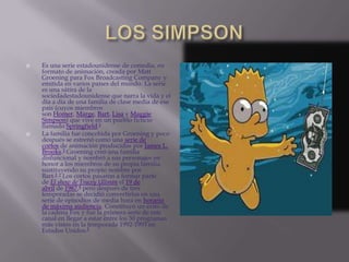    Es una serie estadounidense de comedia, en
    formato de animación, creada por Matt
    Groening para Fox Broadcasting Company y
    emitida en varios países del mundo. La serie
    es una sátira de la
    sociedadestadounidense que narra la vida y el
    día a día de una familia de clase media de ese
    país (cuyos miembros
    son Homer, Marge, Bart, Lisa y Maggie
    Simpson) que vive en un pueblo ficticio
    llamado Springfield.1
   La familia fue concebida por Groening y poco
    después se estrenó como una serie de
    cortos de animación producidos por James L.
    Brooks.2 Groening creó una familia
    disfuncional y nombró a sus personajes en
    honor a los miembros de su propia familia,
    sustituyendo su propio nombre por
    Bart.2 3 Los cortos pasaron a formar parte
    de El show de Tracey Ullman el 19 de
    abril de 1987,4 pero después de tres
    temporadas se decidió convertirlos en una
    serie de episodios de media hora en horario
    de máxima audiencia. Constituyó un éxito de
    la cadena Fox y fue la primera serie de este
    canal en llegar a estar entre los 30 programas
    más vistos en la temporada 1992-1993 en
    Estados Unidos.5
 