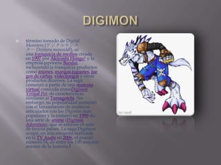    término tomado de Digital
    Monsters (デジタルモンス
    ター Dejitaru monsutā?), es
    una franquicia de medios creada
    en 1997 por Akiyoshi Hongo1 y la
    empresa japonesa Bandai,
    incluyendo la franquicia productos
    como animes, mangas,juguetes, jue
    gos de cartas, videojuegos y otros
    productos diversos. La saga
    comenzó a partir de una mascota
    virtual conocida comoDigimon
    Virtual Pet, de características
    similares al Tamagotchi. Sin
    embargo, su popularidad aumentó
    con el lanzamiento de muñecos
    articulados con los Digimon más
    populares y la emisión en 1999 de
    una serie de anime (Digimon
    Adventure), que se estrenó en más
    de treinta países. La saga Digimon
    ocupó, en una encuesta realizada
    en la TV Asahi en 2006, el puesto
    número 54, de entre los 100 mejores
    animes de la historia.2
 
