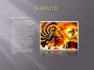    Naruto (NARUTO —ナル
    ト—
    ? romanizado NARUTO) es
    una serie de manga escrita
    e ilustrada por Masashi
    Kishimoto y cuyas
    adaptaciones al anime son
    dirigidas por Hayato Date.
    La obra narra la historia de
    un ninja adolescente hipera
    ctivo, impredecible y
    ruidoso llamado Naruto
    Uzumaki, quien aspira a
    convertirse afanosamente
    en Hokage —el máximo
    grado ninja—, con el
    propósito de ser
    reconocido como alguien
    importante dentro de su
    aldea.
 