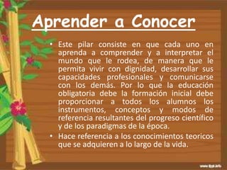 Aprender a Conocer
• Este pilar consiste en que cada uno en
aprenda a comprender y a interpretar el
mundo que le rodea, de manera que le
permita vivir con dignidad, desarrollar sus
capacidades profesionales y comunicarse
con los demás. Por lo que la educación
obligatoria debe la formación inicial debe
proporcionar a todos los alumnos los
instrumentos, conceptos y modos de
referencia resultantes del progreso científico
y de los paradigmas de la época.
• Hace referencia a los conocimientos teoricos
que se adquieren a lo largo de la vida.
 